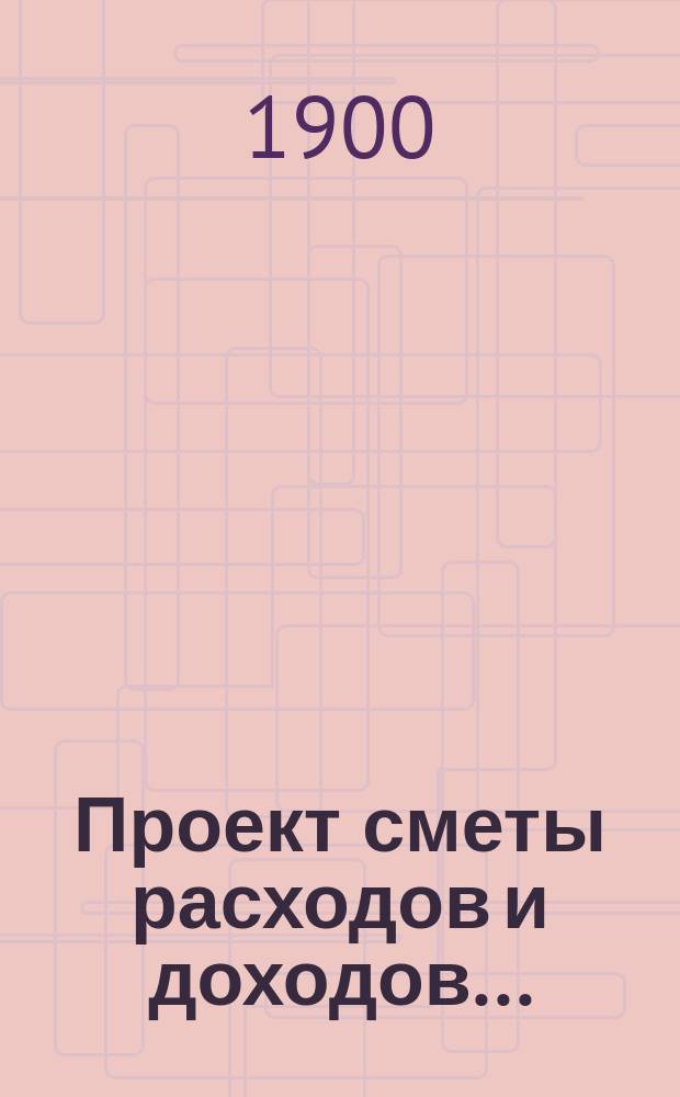Проект сметы расходов и доходов.. : С прил. на 1901 год : [Проект сметы расходов]...