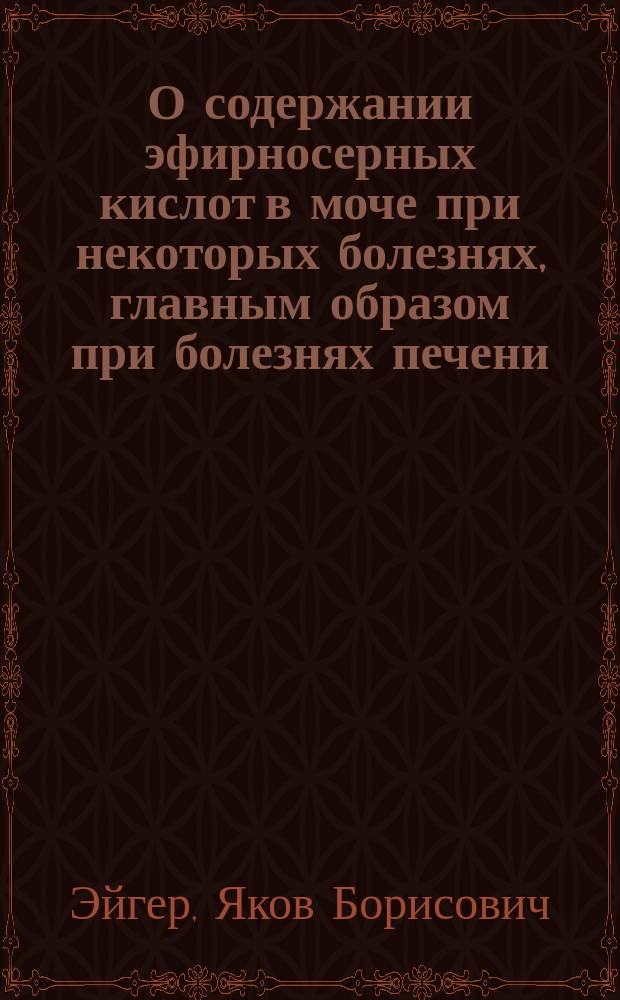 О содержании эфирносерных кислот в моче при некоторых болезнях, главным образом при болезнях печени, и о влиянии некоторых антисептических средств на выделение этих кислот : Предварит. сообщ. врача Я. Эйгера
