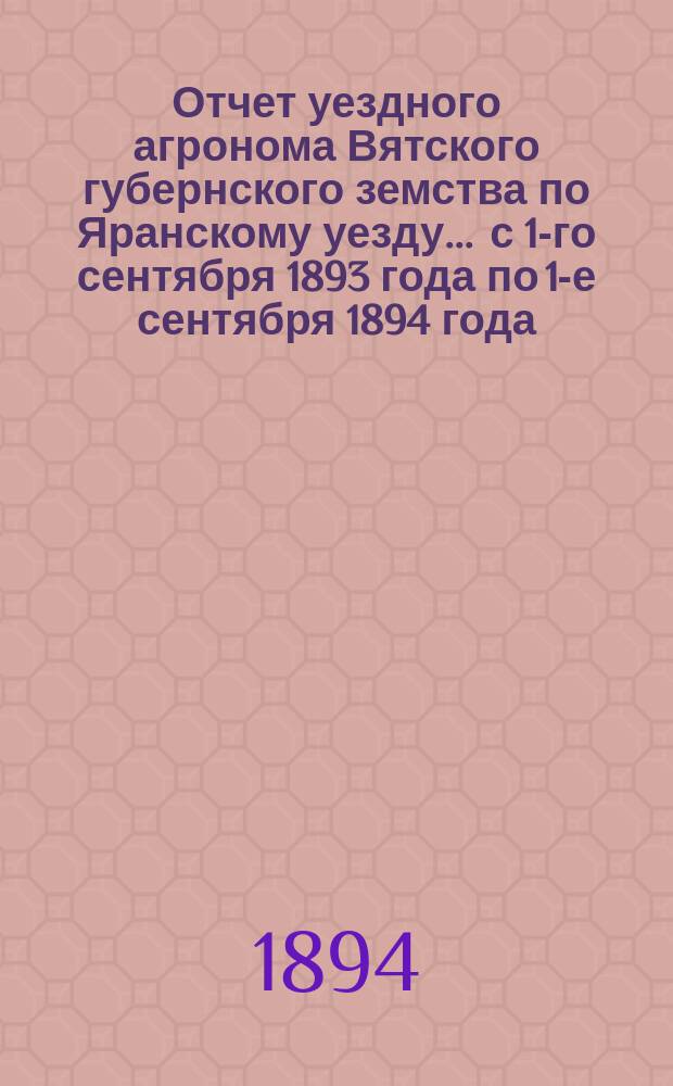 Отчет уездного агронома Вятского губернского земства по Яранскому уезду ... с 1-го сентября 1893 года по 1-е сентября 1894 года