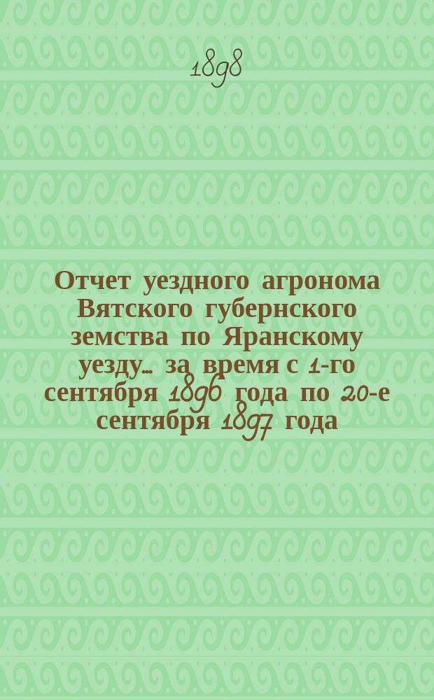 Отчет уездного агронома Вятского губернского земства по Яранскому уезду ... за время с 1-го сентября 1896 года по 20-е сентября 1897 года