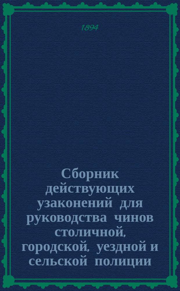 Сборник действующих узаконений для руководства чинов столичной, городской, уездной и сельской полиции : По последним офиц. изд. и продолжениям Свода законов (1892 и 1893 гг.)