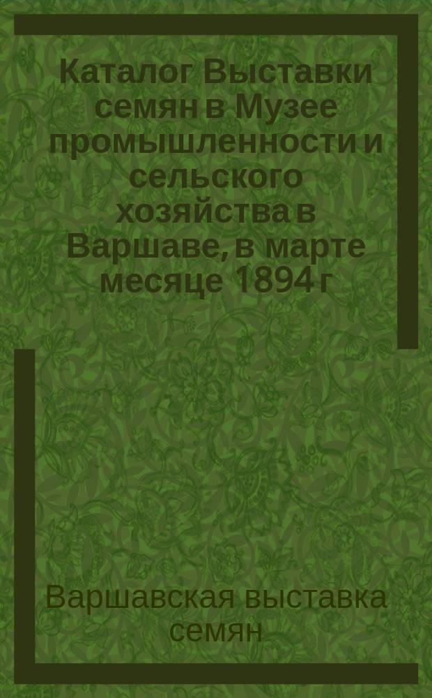 Каталог Выставки семян в Музее промышленности и сельского хозяйства в Варшаве, в марте месяце 1894 г. состоявшейся, изданный старанием Канцелярии Музея