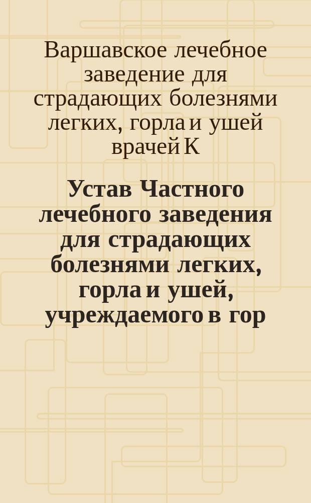 Устав Частного лечебного заведения для страдающих болезнями легких, горла и ушей, учреждаемого в гор. Варшаве врачами Карлом Бенни и Генрихом Добржицким, под заведыванием и ответственностью доктора медицины Карла Бенни : Утв. 13 июля 1891 г.