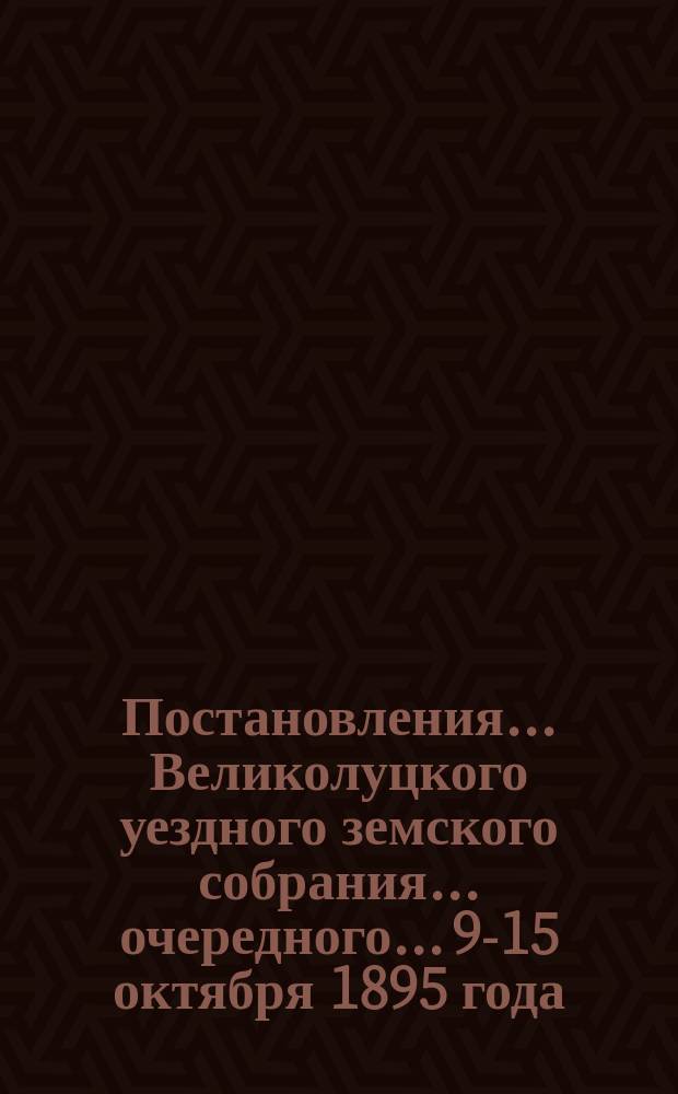 Постановления... Великолуцкого уездного земского собрания... очередного... 9-15 октября 1895 года