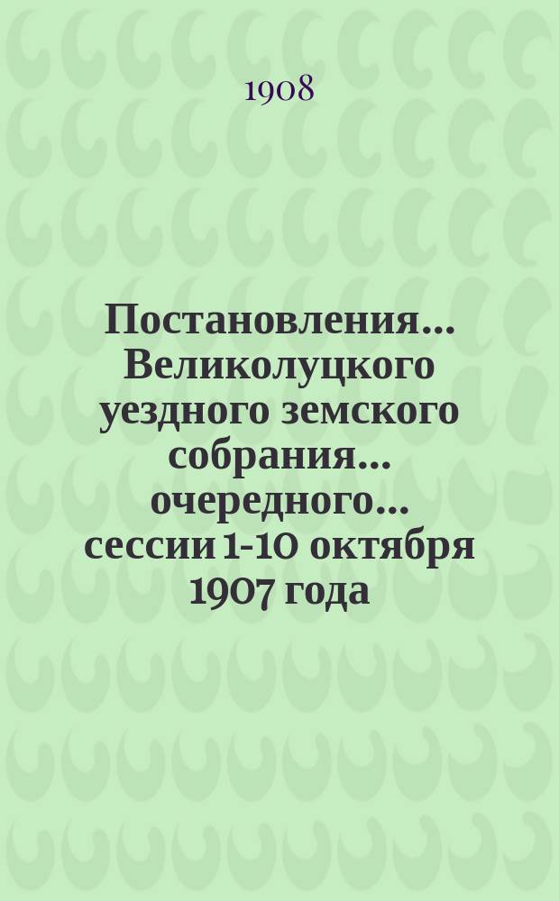 Постановления... Великолуцкого уездного земского собрания... очередного... сессии 1-10 октября 1907 года
