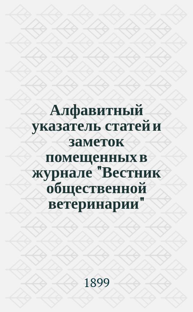 Алфавитный указатель статей и заметок помещенных в журнале "Вестник общественной ветеринарии"... 1889-. 1894-1898 гг.