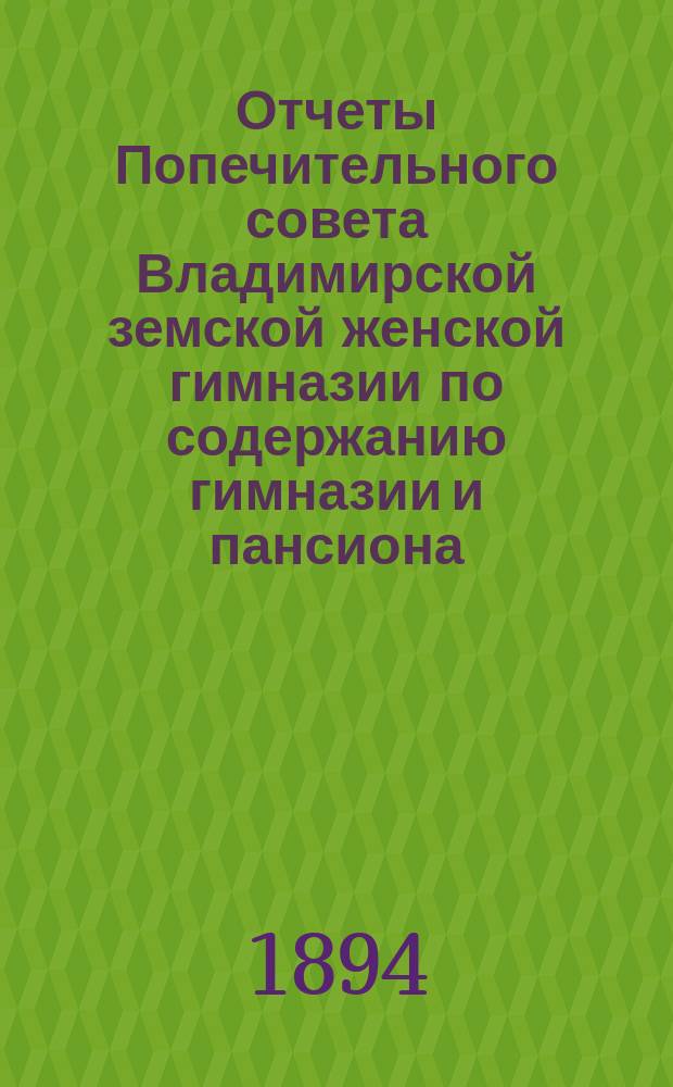 Отчеты Попечительного совета Владимирской земской женской гимназии по содержанию гимназии и пансиона ... и сметы на содержание гимназии и пансиона ... за время с 1-го августа 1893 г. по 1-е августа 1894 г. и сметы... на 1894-1895 учебный год