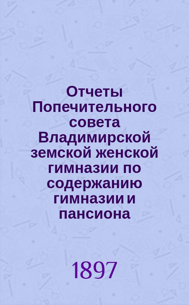 Отчеты Попечительного совета Владимирской земской женской гимназии по содержанию гимназии и пансиона ... и сметы на содержание гимназии и пансиона ... за время с 1-го августа 1896 г. по 1-е августа 1897 г. и сметы... на 1897-98 учебный год
