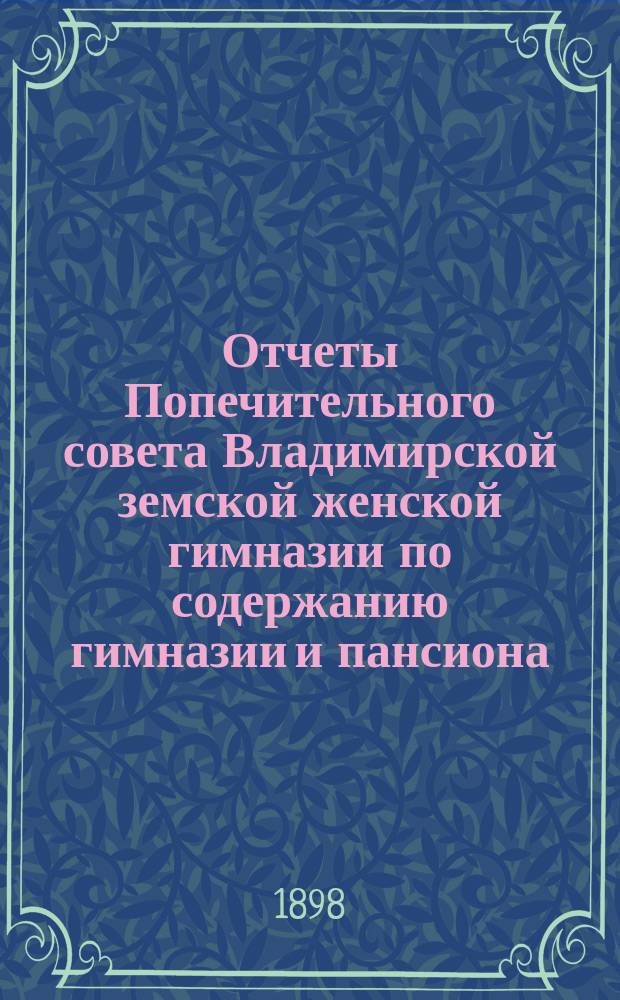 Отчеты Попечительного совета Владимирской земской женской гимназии по содержанию гимназии и пансиона ... и сметы на содержание гимназии и пансиона ... за время с 1-го августа 1897 по 1-е августа 1898 г. и сметы... на 1898-99 учебный год