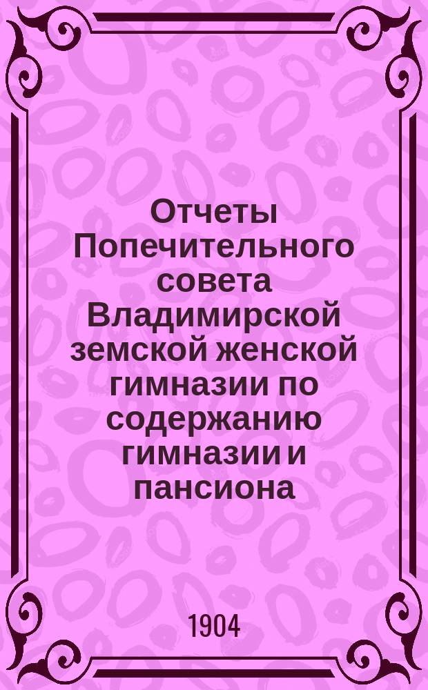 Отчеты Попечительного совета Владимирской земской женской гимназии по содержанию гимназии и пансиона ... и сметы на содержание гимназии и пансиона ... в течение 1903-1904 учебного года (с 1-го августа 1903 года по 1-е августа 1904 года) и сметы... 1904-1905 учебного года (с 1-го августа 1904 года по 1-е августа 1905 года)