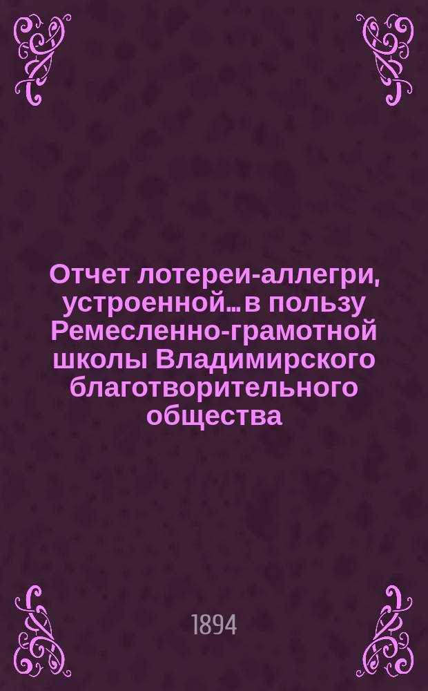 Отчет лотереи-аллегри, устроенной... в пользу Ремесленно-грамотной школы Владимирского благотворительного общества... ... 18-го сентября 1894 года