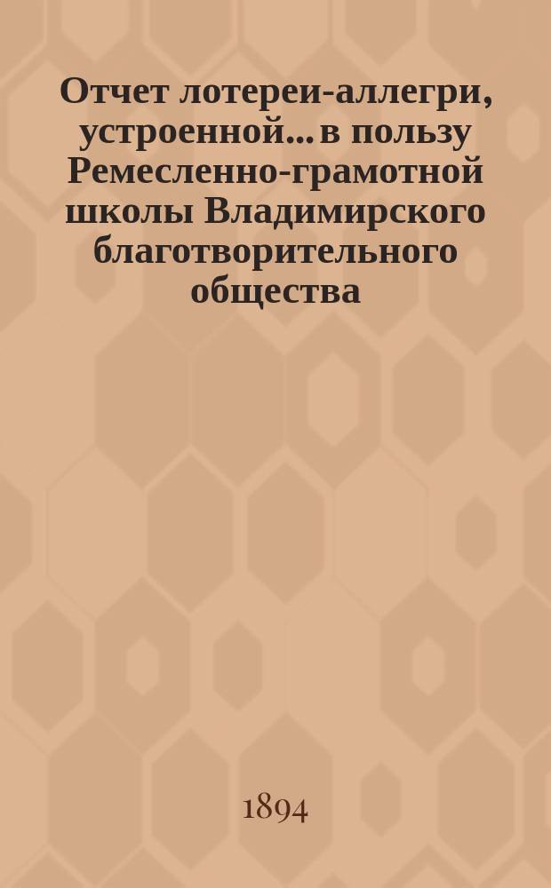 Отчет лотереи-аллегри, устроенной... в пользу Ремесленно-грамотной школы Владимирского благотворительного общества... ... 6-го сентября 1898 г. и продолженной 25-го апреля 1899 г.