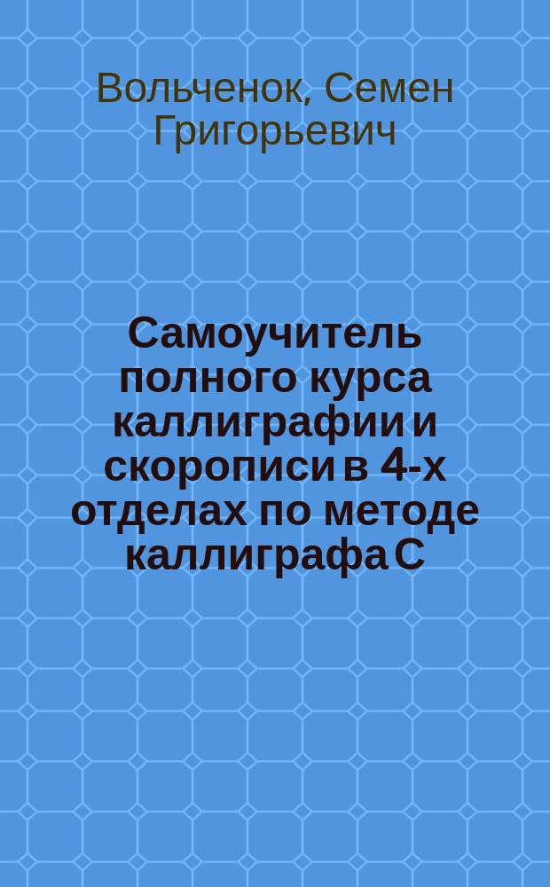 Самоучитель полного курса каллиграфии и скорописи в 4-х отделах по методе каллиграфа С. Вольченка