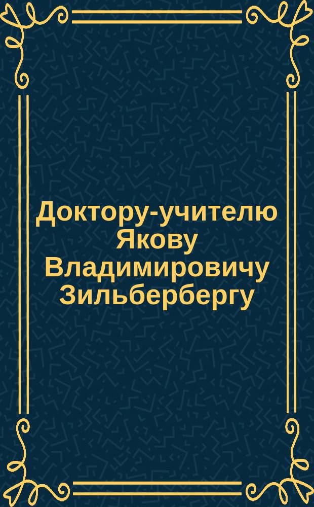 Доктору-учителю Якову Владимировичу Зильбербергу : Адрес от слушателей лекций