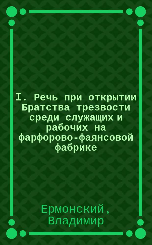 I. Речь при открытии Братства трезвости среди служащих и рабочих на фарфорово-фаянсовой фабрике; II. Устав Общества трезвости при часовне на Фабрике г. Кузнецова близ ст. Волхов Николаевской железной дороги во имя св. великомученика, чудотворца и победоносца Георгия: Утв. 24 окт. 1893 г.