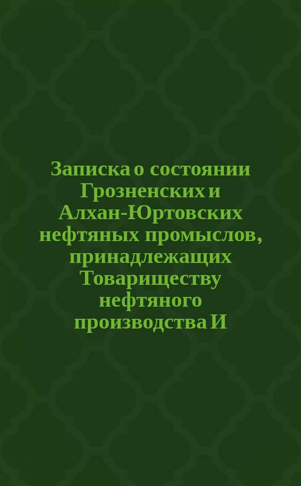 Записка о состоянии Грозненских и Алхан-Юртовских нефтяных промыслов, принадлежащих Товариществу нефтяного производства И.А. Ахвердова и К&deg;