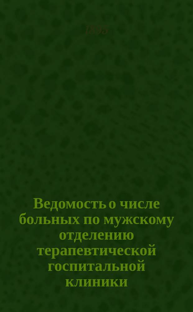 Ведомость о числе больных по мужскому отделению терапевтической госпитальной клиники ... ... с 1-го сентября 1894 г. по 1-е сентября 1895 г.