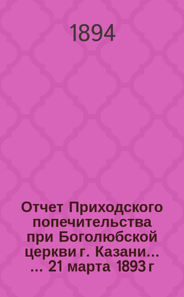 [Отчет] Приходского попечительства при Боголюбской церкви г. Казани ... ... 21 марта 1893 г. - 21 марта 1894 г.