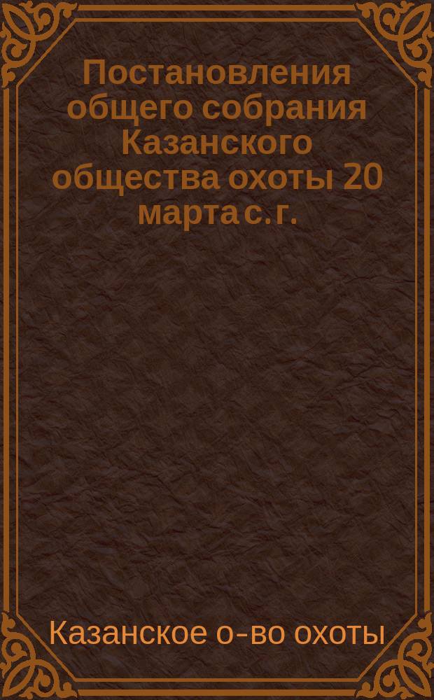[Постановления общего собрания Казанского общества охоты 20 марта с. г.]