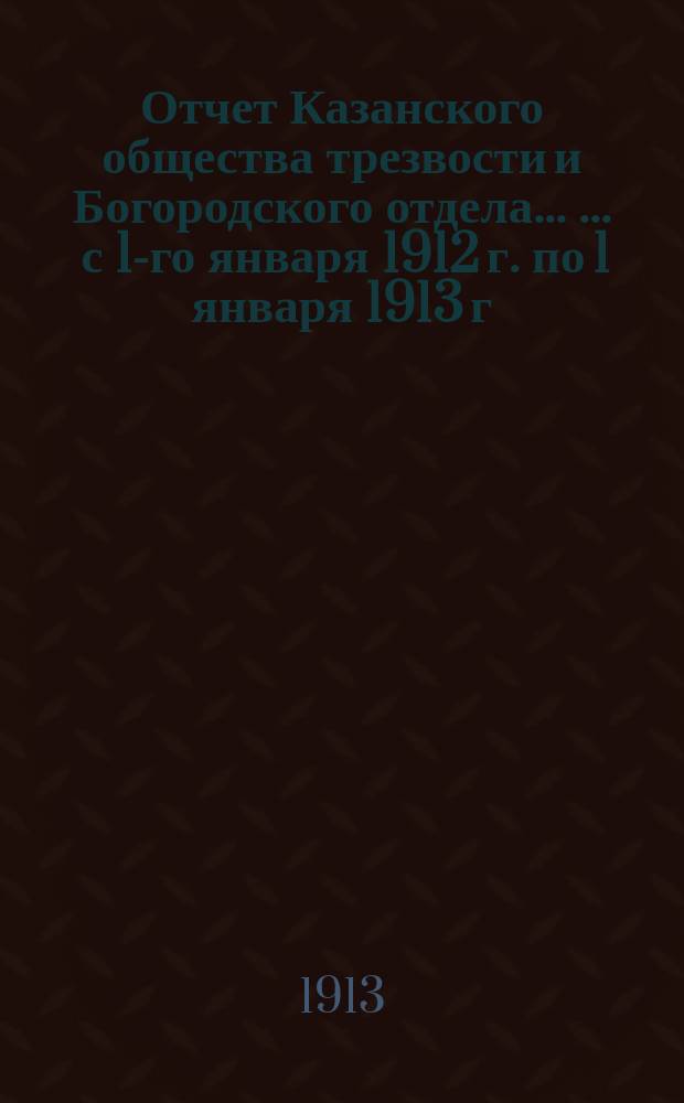 Отчет Казанского общества трезвости и Богородского отдела ... ... с 1-го января 1912 г. по 1 января 1913 г. ...