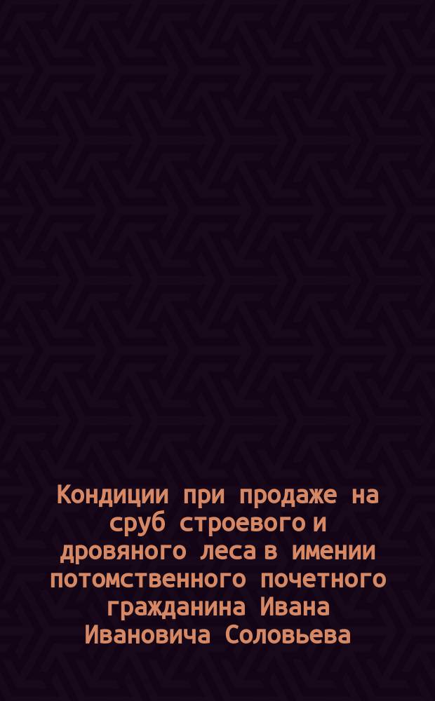 Кондиции при продаже на сруб строевого и дровяного леса в имении потомственного почетного гражданина Ивана Ивановича Соловьева, по делам которого учреждена администрация, состоящем Московской губернии, Богородского уезда, 3 стана, Ямкинской волости, близ села Ямкина