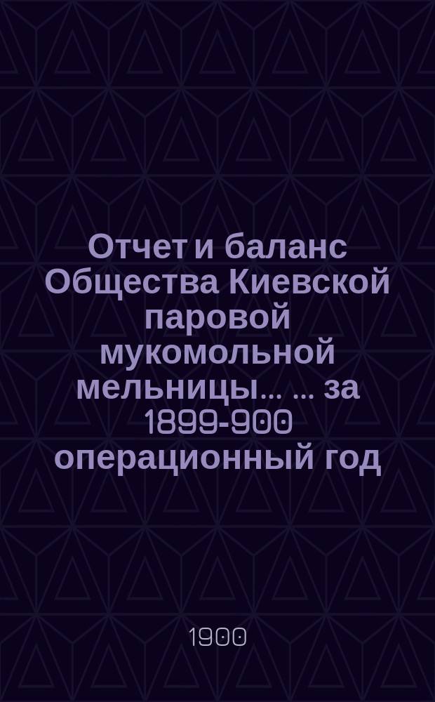 Отчет и баланс Общества Киевской паровой мукомольной мельницы ... ... за 1899-900 операционный год