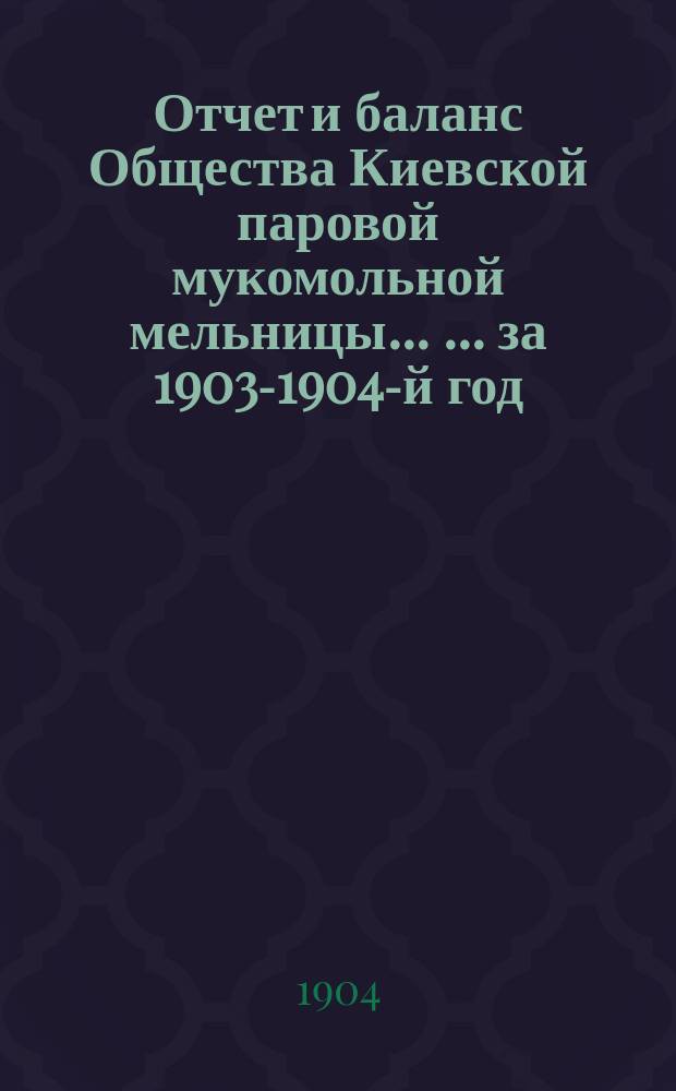 Отчет и баланс Общества Киевской паровой мукомольной мельницы ... ... за 1903-1904-й год