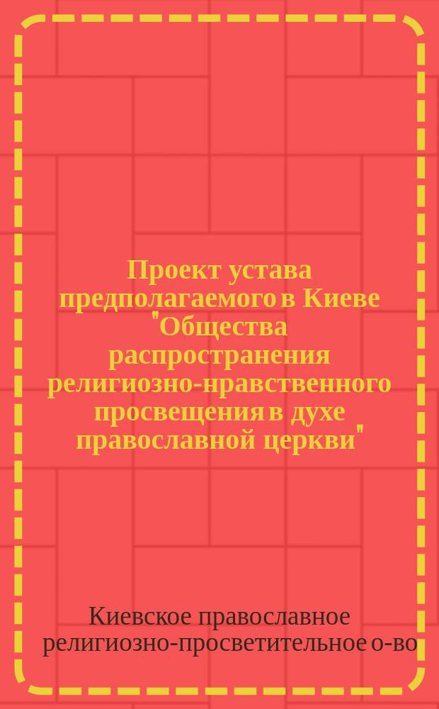 Проект устава предполагаемого в Киеве "Общества распространения религиозно-нравственного просвещения в духе православной церкви" : Утв. 18 ноября 1893 г. : (Извл. из высочайше утв. уст. Общ. распр. рел.-нрав. просв. в С.-Петербурге)