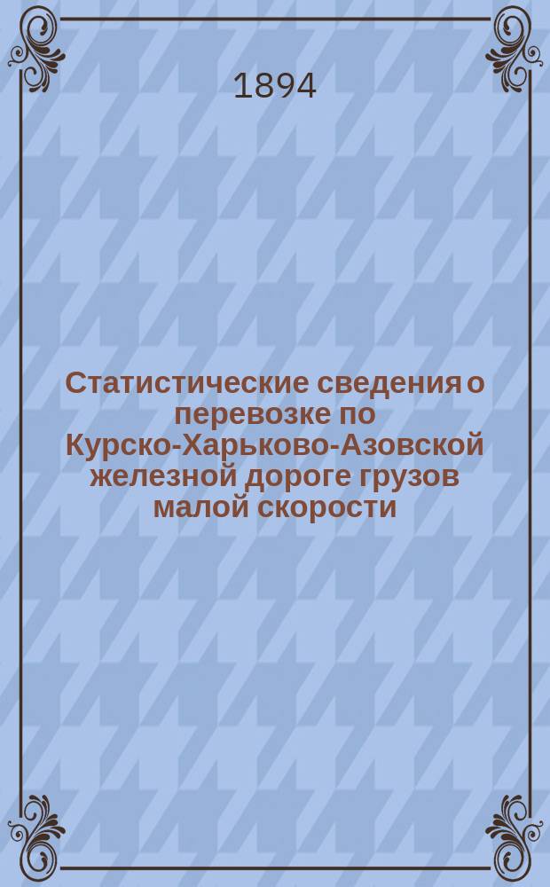 Статистические сведения о перевозке по Курско-Харьково-Азовской железной дороге грузов малой скорости, отнесенных по номенклатуре... к I, II и III категориям по отправлению, прибытию и транзиту... ... за 1893 год