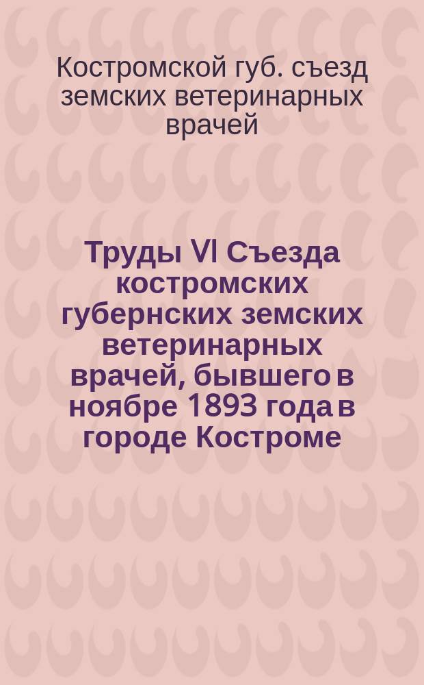 Труды VI Съезда костромских губернских земских ветеринарных врачей, бывшего в ноябре 1893 года в городе Костроме : (Протоколы и доклады)