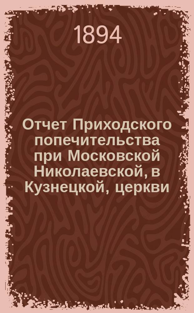 Отчет Приходского попечительства при Московской Николаевской, в Кузнецкой, церкви... ... за первый год его существования (с 1-го октября 1893 г. по 1-е октября 1894 г.)