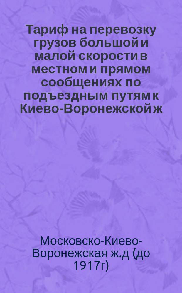 Тариф на перевозку грузов большой и малой скорости в местном и прямом сообщениях по подъездным путям к Киево-Воронежской ж. д.