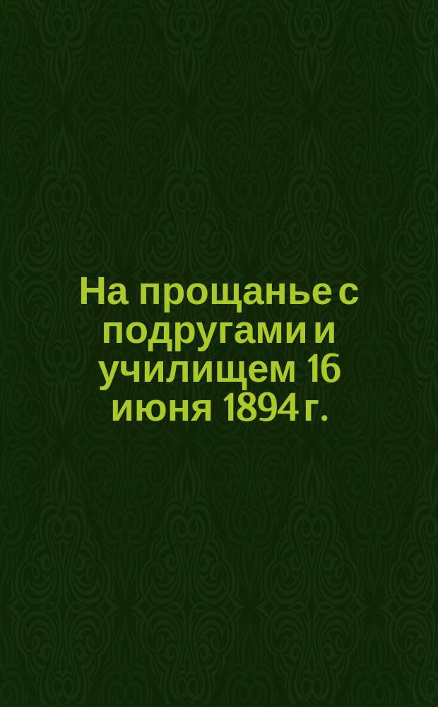 На прощанье с подругами и училищем 16 июня 1894 г. : Стихи