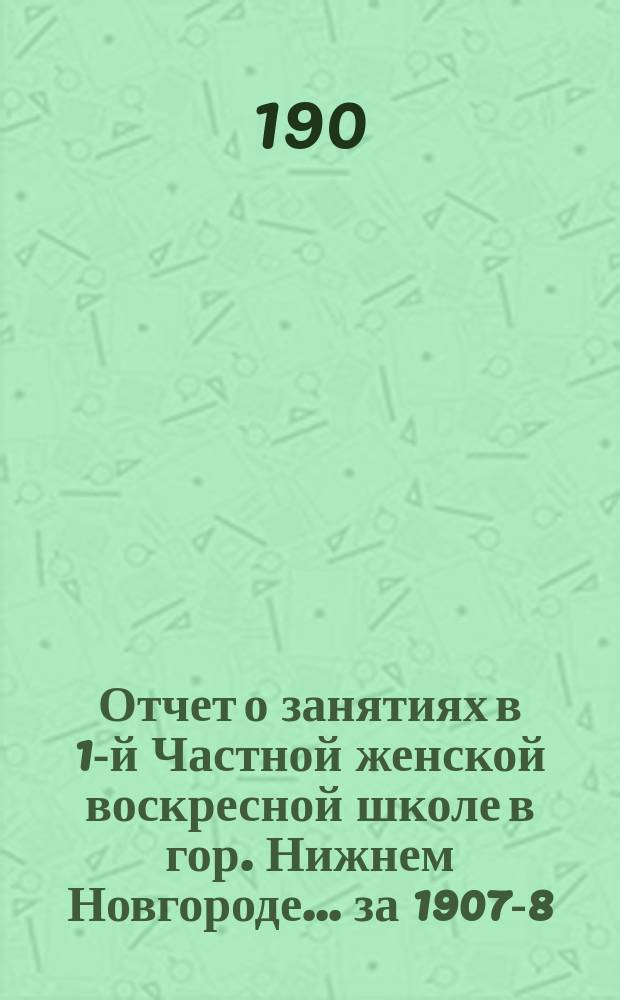 Отчет о занятиях в 1-й Частной женской воскресной школе в гор. Нижнем Новгороде... за 1907-8-й учеб. год