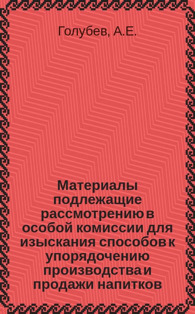 Материалы подлежащие рассмотрению в особой комиссии для изыскания способов к упорядочению производства и продажи напитков, содержащих в себе алкоголь. Т. 3. Доп. : Записка землевладельца-винодела статского советника А. Голубева об упорядочении производства и торгового обращения виноградных вин и об обложении их акцизом