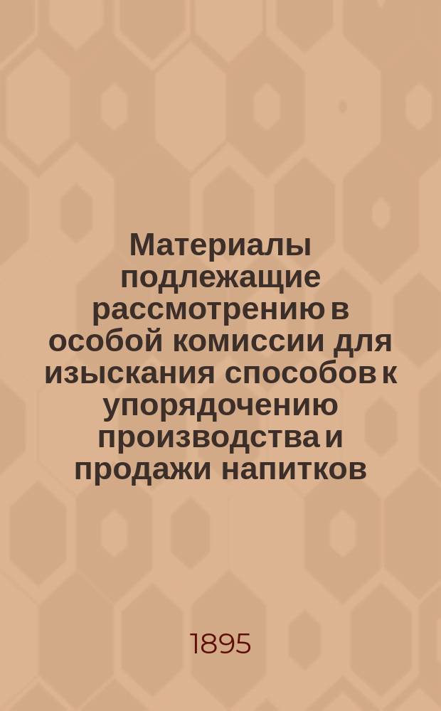 Материалы подлежащие рассмотрению в особой комиссии для изыскания способов к упорядочению производства и продажи напитков, содержащих в себе алкоголь. 6 : О некоторых, необложенных акцизом напитках, содержащих в себе алкоголь, о фальсификации виноградных вин и об изюмном вине