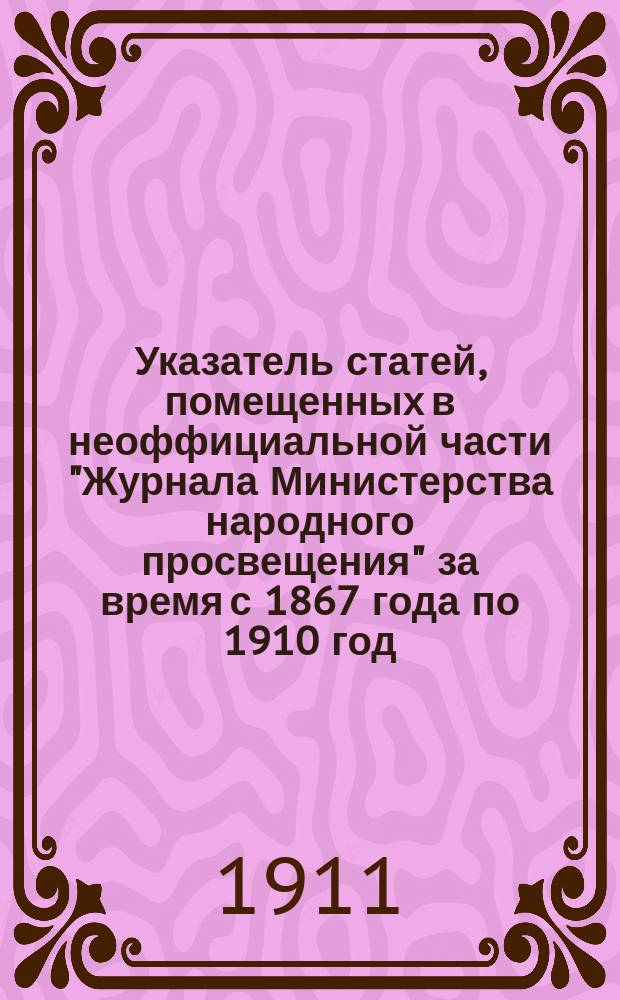 Указатель статей, помещенных в неоффициальной части "Журнала Министерства народного просвещения" за время с 1867 года по 1910 год. С 1901 по 1910 г.