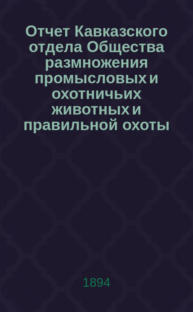Отчет Кавказского отдела Общества размножения промысловых и охотничьих животных и правильной охоты... ... за период времени с 1-го марта 1892 г. по 1-е марта 1894 г.