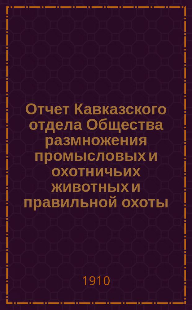 Отчет Кавказского отдела Общества размножения промысловых и охотничьих животных и правильной охоты... ... за 1909 год