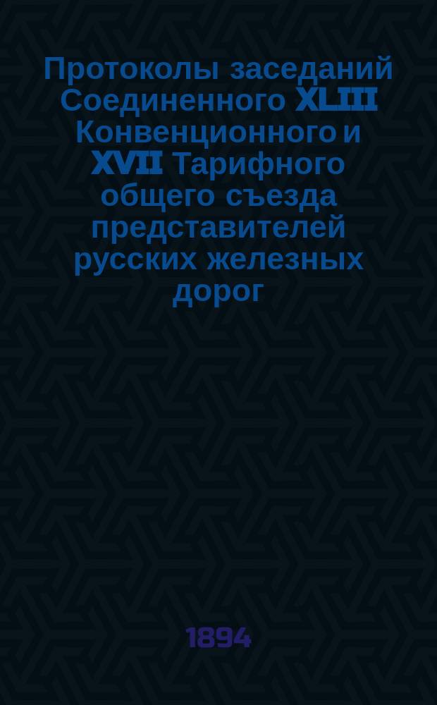 Протоколы заседаний Соединенного XLIII Конвенционного и XVII Тарифного общего съезда представителей русских железных дорог : 6-12 апр. 1894 г