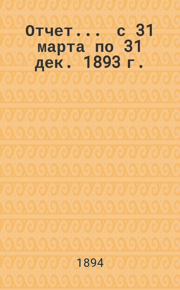 Отчет... ... с 31 марта по 31 дек. 1893 г.