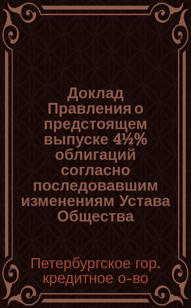 Доклад Правления о предстоящем выпуске 4½% облигаций согласно последовавшим изменениям Устава Общества : XXIII чрезвычайному собранию г. г. уполномоченных С.-Петерб. гор. кредитного о-ва