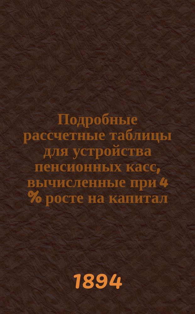 Подробные рассчетные таблицы для устройства пенсионных касс, вычисленные при 4 % росте на капитал, применительно к высочайше утвержденному Общему положению о пенсионных кассах российских железных дорог, под руководством Б.Ф. Малешевского, магистра физико-математических наук