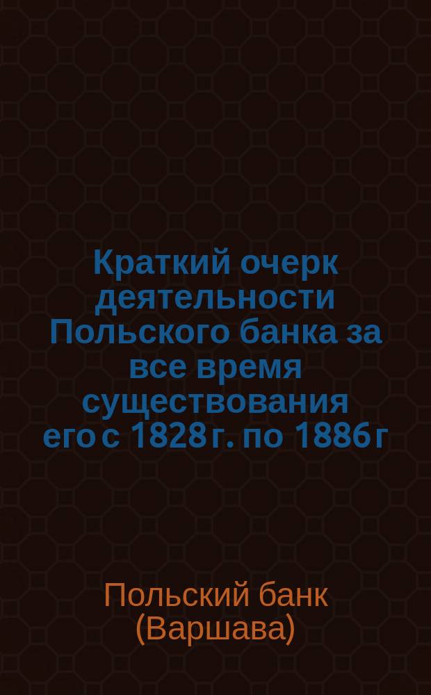 Краткий очерк деятельности Польского банка за все время существования его с 1828 г. по 1886 г., а также деятельности Варшавской конторы Государственного банка по ликвидации дел б. Польского банка...