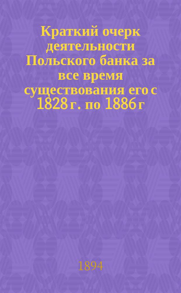 Краткий очерк деятельности Польского банка за все время существования его с 1828 г. по 1886 г., а также деятельности Варшавской конторы Государственного банка по ликвидации дел б. Польского банка... ... за время с 1-го января 1886 года до 1-го января 1886 года до 1-го января 1894 года