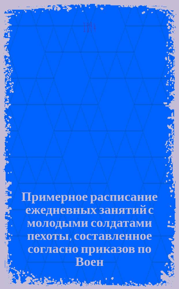 Примерное расписание ежедневных занятий с молодыми солдатами пехоты, составленное согласно приказов по Воен. в. 1880 г. № 335, 1884 г. № 62 и 264, 1885 № 188, ЦГШ 1885 г. № 38, 1886 г. № 40 и по подробной программе, составленной по приказанию командующего войсками Киевского военного округа