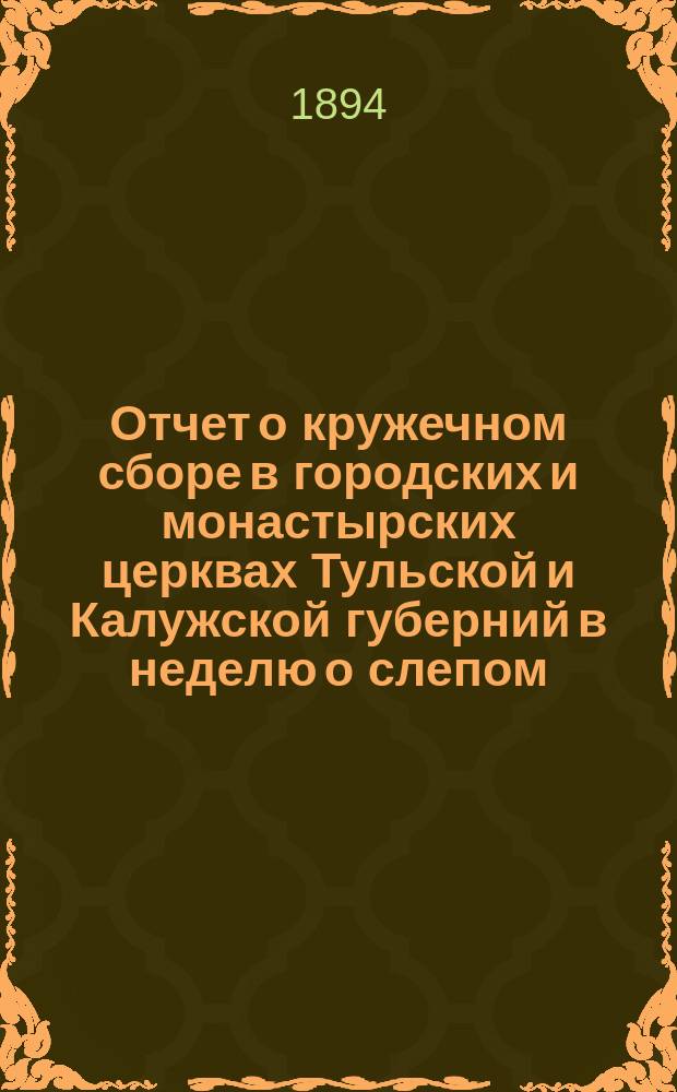 Отчет о кружечном сборе в городских и монастырских церквах Тульской и Калужской губерний в неделю о слепом... в пользу Тульско-Калужского отделения Попечительства императрицы Марии Александровны о слепых...