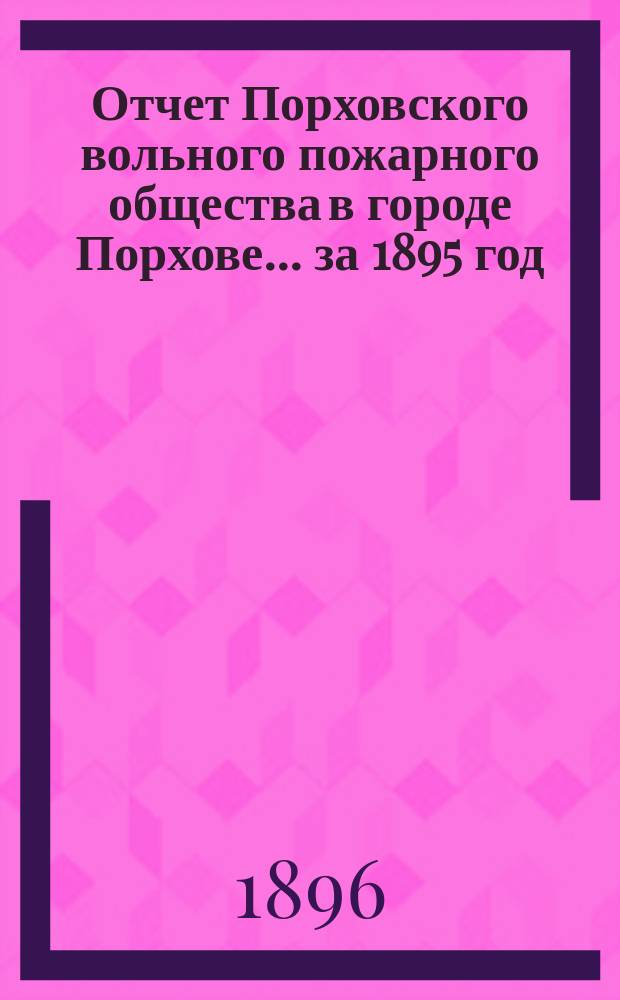 Отчет Порховского вольного пожарного общества в городе Порхове... ... за 1895 год