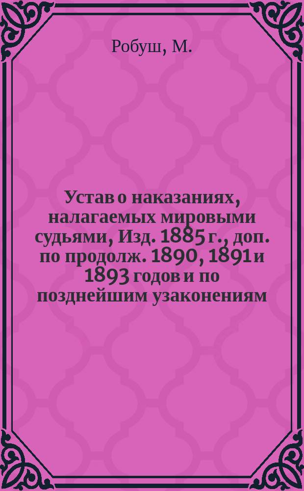 Устав о наказаниях, налагаемых мировыми судьями, Изд. 1885 г., доп. по продолж. 1890, 1891 и 1893 годов и по позднейшим узаконениям, в последнее время обнародованным, с разъяснениями по решениям Уголовного кассационного деп. и общ. собрания кассационных деп. Правительств. сената и с прил. правил, касающихся применения Устава о наказаниях волостными судами, преобразованными по закону 12 июля 1889 г. и Сельско-судебного устава для непреобразованных волостных судов, а равно образцов полицейских протоколов и решений волостных судов по нарушениям сего устава