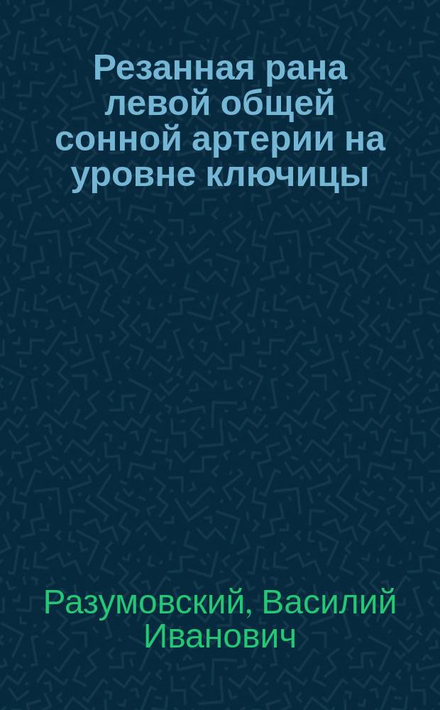 Резанная рана левой общей сонной артерии на уровне ключицы: перевязка in loco; выздоровление : (Чит. в заседании О-ва врачей 29 окт. 1893 г.)